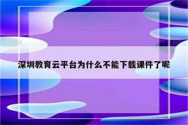 深圳教育云平台为什么不能下载课件了呢